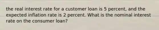 the <a href='https://www.questionai.com/knowledge/ksNtEtaHnc-real-interest-rate' class='anchor-knowledge'>real interest rate</a> for a customer loan is 5 percent, and the expected inflation rate is 2 percent. What is the <a href='https://www.questionai.com/knowledge/k49yumn8ck-nominal-interest-rate' class='anchor-knowledge'>nominal interest rate</a> on the <a href='https://www.questionai.com/knowledge/kuRqLPpPVr-consumer-loan' class='anchor-knowledge'>consumer loan</a>?