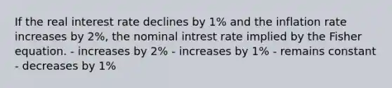 If the real interest rate declines by 1% and the inflation rate increases by 2%, the nominal intrest rate implied by the Fisher equation. - increases by 2% - increases by 1% - remains constant - decreases by 1%