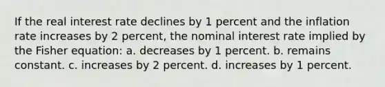 If the real interest rate declines by 1 percent and the inflation rate increases by 2 percent, the nominal interest rate implied by the Fisher equation: a. decreases by 1 percent. b. remains constant. c. increases by 2 percent. d. increases by 1 percent.