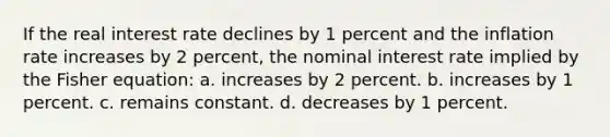 If the real interest rate declines by 1 percent and the inflation rate increases by 2 percent, the nominal interest rate implied by the Fisher equation: a. increases by 2 percent. b. increases by 1 percent. c. remains constant. d. decreases by 1 percent.