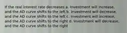 If the real interest rate decreases a. Investment will increase, and the AD curve shifts to the left b. Investment will decrease, and the AD curve shifts to the left c. Investment will increase, and the AD curve shifts to the right d. Investment will decrease, and the AD curve shifts to the right