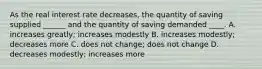 As the real interest rate decreases, the quantity of saving supplied ______ and the quantity of saving demanded ____. A. increases greatly; increases modestly B. increases modestly; decreases more C. does not change; does not change D. decreases modestly; increases more