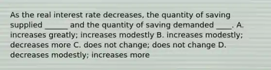 As the real interest rate decreases, the quantity of saving supplied ______ and the quantity of saving demanded ____. A. increases greatly; increases modestly B. increases modestly; decreases more C. does not change; does not change D. decreases modestly; increases more