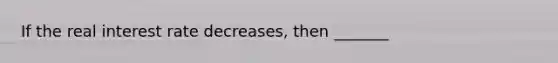 If the real interest rate decreases, then _______