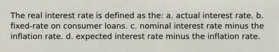 The real interest rate is defined as the: a. actual interest rate. b. fixed-rate on consumer loans. c. nominal interest rate minus the inflation rate. d. expected interest rate minus the inflation rate.