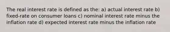 The real interest rate is defined as the: a) actual interest rate b) fixed-rate on consumer loans c) nominal interest rate minus the inflation rate d) expected interest rate minus the inflation rate