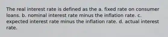 The real interest rate is defined as the a. fixed rate on consumer loans. b. nominal interest rate minus the inflation rate. c. expected interest rate minus the inflation rate. d. actual interest rate.