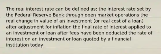 The real interest rate can be defined as: the interest rate set by the Federal Reserve Bank through open market operations the real change in value of an investment (or real cost of a loan) after adjustment for inflation the final rate of interest applied to an investment or loan after fees have been deducted the rate of interest on an investment or loan quoted by a financial institution today