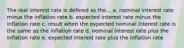 The real interest rate is defined as the... a. nominal interest rate minus the inflation rate b. expected interest rate minus the inflation rate c. result when the expected nominal interest rate is the same as the inflation rate d. nominal interest rate plus the inflation rate e. expected interest rate plus the inflation rate