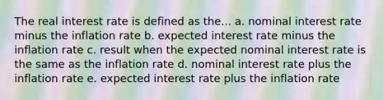 The real interest rate is defined as the... a. nominal interest rate minus the inflation rate b. expected interest rate minus the inflation rate c. result when the expected nominal interest rate is the same as the inflation rate d. nominal interest rate plus the inflation rate e. expected interest rate plus the inflation rate