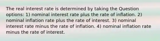 The real interest rate is determined by taking the Question options: 1) nominal interest rate plus the rate of inflation. 2) nominal inflation rate plus the rate of interest. 3) nominal interest rate minus the rate of inflation. 4) nominal inflation rate minus the rate of interest.