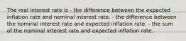 The real interest rate is - the difference between the expected inflation rate and nominal interest rate. - the difference between the nominal interest rate and expected inflation rate. - the sum of the nominal interest rate and expected inflation rate.