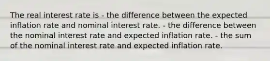 The real interest rate is - the difference between the expected inflation rate and nominal interest rate. - the difference between the nominal interest rate and expected inflation rate. - the sum of the nominal interest rate and expected inflation rate.