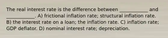 The real interest rate is the difference between ____________ and ____________. A) frictional inflation rate; structural inflation rate. B) the interest rate on a loan; the inflation rate. C) inflation rate; GDP deflator. D) nominal interest rate; depreciation.