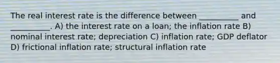 The real interest rate is the difference between __________ and __________. A) the interest rate on a loan; the inflation rate B) nominal interest rate; depreciation C) inflation rate; GDP deflator D) frictional inflation rate; structural inflation rate