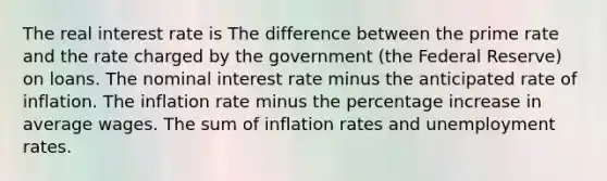 The real interest rate is The difference between the prime rate and the rate charged by the government (the Federal Reserve) on loans. The nominal interest rate minus the anticipated rate of inflation. The inflation rate minus the percentage increase in average wages. The sum of inflation rates and unemployment rates.