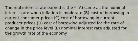 The real interest rate earned is the * (A) same as the nominal interest rate when inflation is moderate (B) cost of borrowing in current consumer prices (C) cost of borrowing in current producer prices (D) cost of borrowing adjusted for the rate of change in the price level (E) nominal interest rate adjusted for the growth rate of the economy