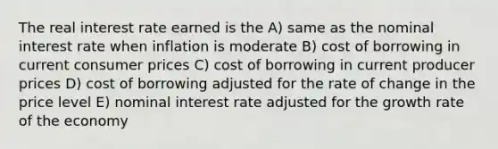 The real interest rate earned is the A) same as the nominal interest rate when inflation is moderate B) cost of borrowing in current consumer prices C) cost of borrowing in current producer prices D) cost of borrowing adjusted for the rate of change in the price level E) nominal interest rate adjusted for the growth rate of the economy