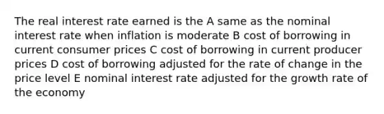 The real interest rate earned is the A same as the nominal interest rate when inflation is moderate B cost of borrowing in current consumer prices C cost of borrowing in current producer prices D cost of borrowing adjusted for the rate of change in the price level E nominal interest rate adjusted for the growth rate of the economy