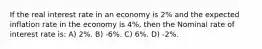 If the real interest rate in an economy is 2% and the expected inflation rate in the economy is 4%, then the Nominal rate of interest rate is: A) 2%. B) -6%. C) 6%. D) -2%.