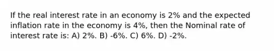 If the real interest rate in an economy is 2% and the expected inflation rate in the economy is 4%, then the Nominal rate of interest rate is: A) 2%. B) -6%. C) 6%. D) -2%.