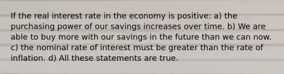 If the real interest rate in the economy is positive: a) the purchasing power of our savings increases over time. b) We are able to buy more with our savings in the future than we can now. c) the nominal rate of interest must be greater than the rate of inflation. d) All these statements are true.