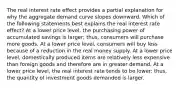 The real interest rate effect provides a partial explanation for why the aggregate demand curve slopes downward. Which of the following statements best explains the real interest rate effect? At a lower price level, the purchasing power of accumulated savings is larger; thus, consumers will purchase more goods. At a lower price level, consumers will buy less because of a reduction in the real money supply. At a lower price level, domestically produced items are relatively less expensive than foreign goods and therefore are in greater demand. At a lower price level, the real interest rate tends to be lower; thus, the quantity of investment goods demanded is larger.