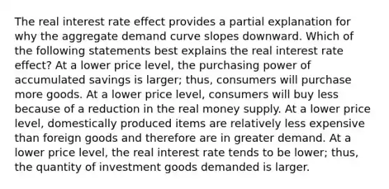 The real interest rate effect provides a partial explanation for why the aggregate demand curve slopes downward. Which of the following statements best explains the real interest rate effect? At a lower price level, the purchasing power of accumulated savings is larger; thus, consumers will purchase more goods. At a lower price level, consumers will buy less because of a reduction in the real money supply. At a lower price level, domestically produced items are relatively less expensive than foreign goods and therefore are in greater demand. At a lower price level, the real interest rate tends to be lower; thus, the quantity of investment goods demanded is larger.