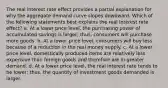 The real interest rate effect provides a partial explanation for why the aggregate demand curve slopes downward. Which of the following statements best explains the real interest rate effect? a. At a lower price level, the purchasing power of accumulated savings is larger; thus, consumers will purchase more goods. b. At a lower price level, consumers will buy less because of a reduction in the real money supply. c. At a lower price level, domestically produced items are relatively less expensive than foreign goods and therefore are in greater demand. d. At a lower price level, the real interest rate tends to be lower; thus, the quantity of investment goods demanded is larger.