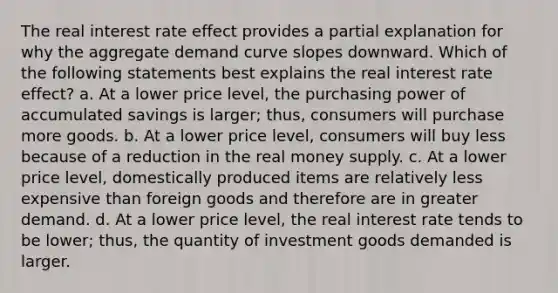 The real interest rate effect provides a partial explanation for why the aggregate demand curve slopes downward. Which of the following statements best explains the real interest rate effect? a. At a lower price level, the purchasing power of accumulated savings is larger; thus, consumers will purchase more goods. b. At a lower price level, consumers will buy less because of a reduction in the real money supply. c. At a lower price level, domestically produced items are relatively less expensive than foreign goods and therefore are in greater demand. d. At a lower price level, the real interest rate tends to be lower; thus, the quantity of investment goods demanded is larger.