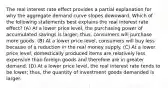 The real interest rate effect provides a partial explanation for why the aggregate demand curve slopes downward. Which of the following statements best explains the real interest rate effect? (A) At a lower price level, the purchasing power of accumulated savings is larger; thus, consumers will purchase more goods. (B) At a lower price level, consumers will buy less because of a reduction in the real money supply. (C) At a lower price level, domestically produced items are relatively less expensive than foreign goods and therefore are in greater demand. (D) At a lower price level, the real interest rate tends to be lower; thus, the quantity of investment goods demanded is larger.