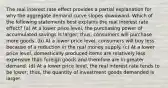 The real interest rate effect provides a partial explanation for why the aggregate demand curve slopes downward. Which of the following statements best explains the real interest rate effect? (a) At a lower price level, the purchasing power of accumulated savings is larger; thus, consumers will purchase more goods. (b) At a lower price level, consumers will buy less because of a reduction in the real money supply. (c) At a lower price level, domestically produced items are relatively less expensive than foreign goods and therefore are in greater demand. (d) At a lower price level, the real interest rate tends to be lower; thus, the quantity of investment goods demanded is larger.