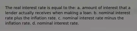 The real interest rate is equal to the: a. amount of interest that a lender actually receives when making a loan. b. nominal interest rate plus the inflation rate. c. nominal interest rate minus the inflation rate. d. nominal interest rate.