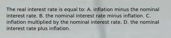 The real interest rate is equal to: A. inflation minus the nominal interest rate. B. the nominal interest rate minus inflation. C. inflation multiplied by the nominal interest rate. D. the nominal interest rate plus inflation.