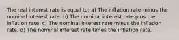 The real interest rate is equal to: a) The inflation rate minus the nominal interest rate. b) The nominal interest rate plus the inflation rate. c) The nominal interest rate minus the inflation rate. d) The nominal interest rate times the inflation rate.