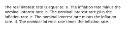 The real interest rate is equal to: a. The inflation rate minus the nominal interest rate. b. The nominal interest rate plus the inflation rate. c. The nominal interest rate minus the inflation rate. d. The nominal interest rate times the inflation rate.