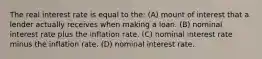 The real interest rate is equal to the: (A) mount of interest that a lender actually receives when making a loan. (B) nominal interest rate plus the inflation rate. (C) nominal interest rate minus the inflation rate. (D) nominal interest rate.