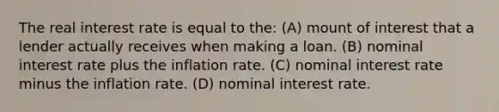 The real interest rate is equal to the: (A) mount of interest that a lender actually receives when making a loan. (B) nominal interest rate plus the inflation rate. (C) nominal interest rate minus the inflation rate. (D) nominal interest rate.