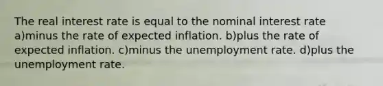 The real interest rate is equal to the nominal interest rate a)minus the rate of expected inflation. b)plus the rate of expected inflation. c)minus the unemployment rate. d)plus the unemployment rate.