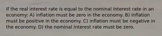 If the real interest rate is equal to the nominal interest rate in an economy: A) inflation must be zero in the economy. B) inflation must be positive in the economy. C) inflation must be negative in the economy. D) the nominal interest rate must be zero.