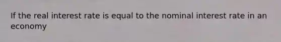 If the real interest rate is equal to the nominal interest rate in an economy