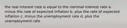 the real interest rate is equal to the nominal interest rate a. minus the rate of expected inflation b. plus the rate of expected inflation c. minus the unemployment rate d. plus the unemployment rate