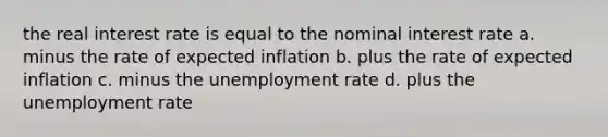 the real interest rate is equal to the nominal interest rate a. minus the rate of expected inflation b. plus the rate of expected inflation c. minus the unemployment rate d. plus the unemployment rate