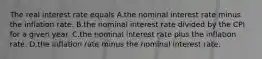 The real interest rate equals A.the nominal interest rate minus the inflation rate. B.the nominal interest rate divided by the CPI for a given year. C.the nominal interest rate plus the inflation rate. D.the inflation rate minus the nominal interest rate.