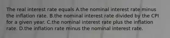 The real interest rate equals A.the nominal interest rate minus the inflation rate. B.the nominal interest rate divided by the CPI for a given year. C.the nominal interest rate plus the inflation rate. D.the inflation rate minus the nominal interest rate.