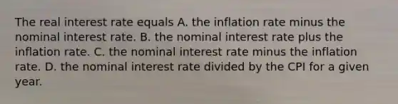 The real interest rate equals A. the inflation rate minus the nominal interest rate. B. the nominal interest rate plus the inflation rate. C. the nominal interest rate minus the inflation rate. D. the nominal interest rate divided by the CPI for a given year.