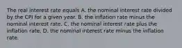 The real interest rate equals A. the nominal interest rate divided by the CPI for a given year. B. the inflation rate minus the nominal interest rate. C. the nominal interest rate plus the inflation rate. D. the nominal interest rate minus the inflation rate.