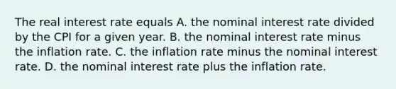 The real interest rate equals A. the nominal interest rate divided by the CPI for a given year. B. the nominal interest rate minus the inflation rate. C. the inflation rate minus the nominal interest rate. D. the nominal interest rate plus the inflation rate.