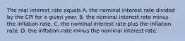 The real interest rate equals A. the nominal interest rate divided by the CPI for a given year. B. the nominal interest rate minus the inflation rate. C. the nominal interest rate plus the inflation rate. D. the inflation rate minus the nominal interest rate.