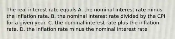 The real interest rate equals A. the nominal interest rate minus the inflation rate. B. the nominal interest rate divided by the CPI for a given year. C. the nominal interest rate plus the inflation rate. D. the inflation rate minus the nominal interest rate